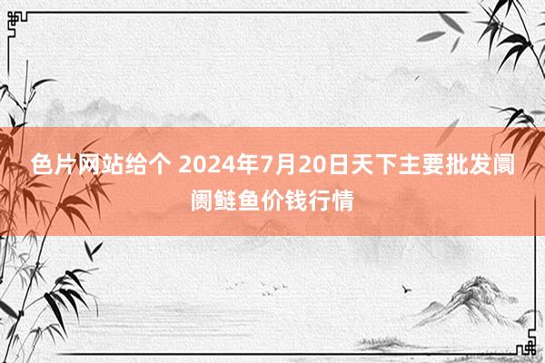 色片网站给个 2024年7月20日天下主要批发阛阓鲢鱼价钱行情