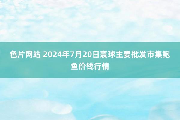 色片网站 2024年7月20日寰球主要批发市集鲍鱼价钱行情