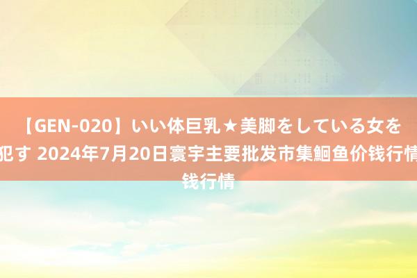 【GEN-020】いい体巨乳★美脚をしている女を犯す 2024年7月20日寰宇主要批发市集鮰鱼价钱行情