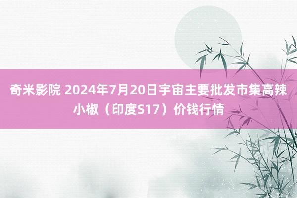 奇米影院 2024年7月20日宇宙主要批发市集高辣小椒（印度S17）价钱行情