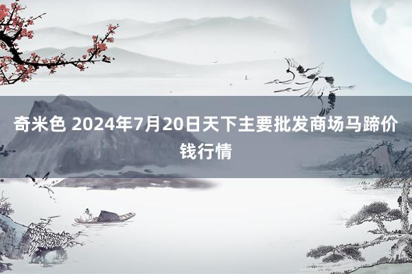 奇米色 2024年7月20日天下主要批发商场马蹄价钱行情