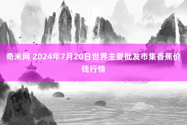 奇米网 2024年7月20日世界主要批发市集香蕉价钱行情