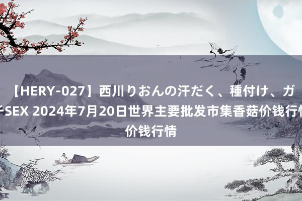 【HERY-027】西川りおんの汗だく、種付け、ガチSEX 2024年7月20日世界主要批发市集香菇价钱行情