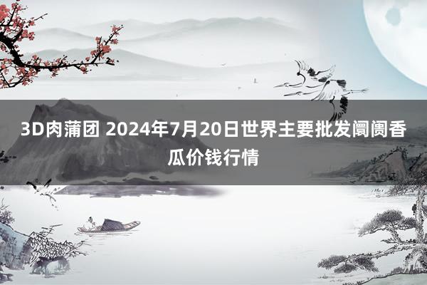 3D肉蒲团 2024年7月20日世界主要批发阛阓香瓜价钱行情