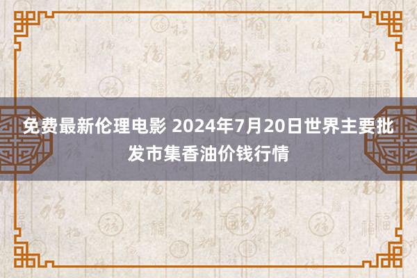 免费最新伦理电影 2024年7月20日世界主要批发市集香油价钱行情