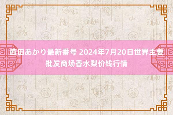 西田あかり最新番号 2024年7月20日世界主要批发商场香水梨价钱行情