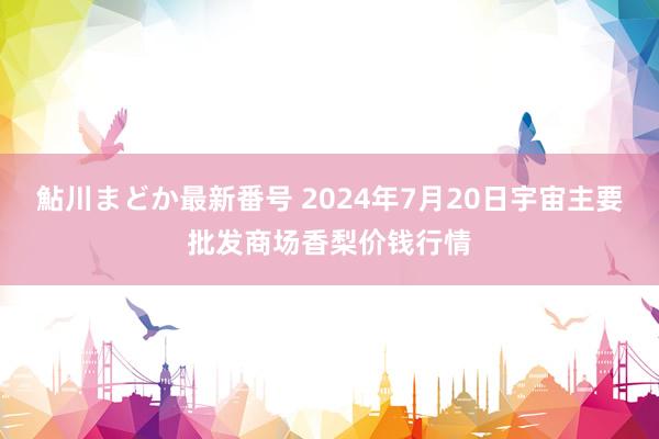 鮎川まどか最新番号 2024年7月20日宇宙主要批发商场香梨价钱行情