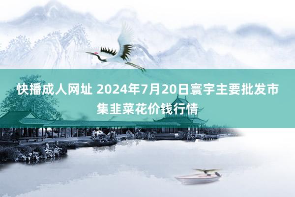 快播成人网址 2024年7月20日寰宇主要批发市集韭菜花价钱行情