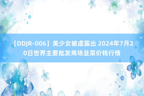 【DDJR-006】美少女被虐露出 2024年7月20日世界主要批发商场韭菜价钱行情