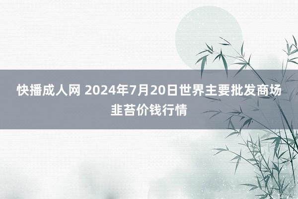 快播成人网 2024年7月20日世界主要批发商场韭苔价钱行情