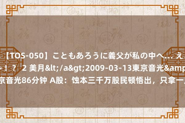 【TOS-050】こともあろうに義父が私の中へ… え～中出しなのぉ～！？ 2 美月</a>2009-03-13東京音光&$東京音光86分钟 A股：蚀本三千万股民顿悟出，只拿一只股，往返作念T，1年赚1000万