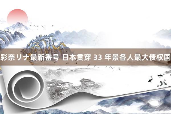 彩奈リナ最新番号 日本贯穿 33 年景各人最大债权国