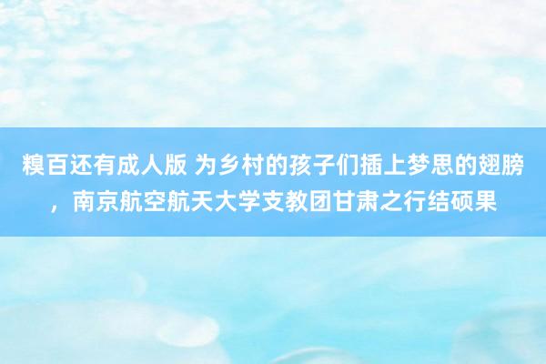 糗百还有成人版 为乡村的孩子们插上梦思的翅膀，南京航空航天大学支教团甘肃之行结硕果