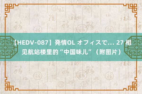 【HEDV-087】発情OL オフィスで… 27 相见航站楼里的“中国味儿”（附图片）