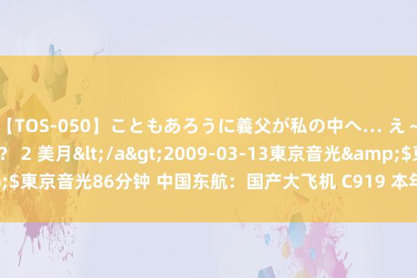 【TOS-050】こともあろうに義父が私の中へ… え～中出しなのぉ～！？ 2 美月</a>2009-03-13東京音光&$東京音光86分钟 中国东航：国产大飞机 C919 本年暑运平均客座率达 86%