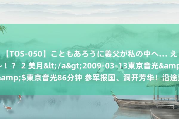 【TOS-050】こともあろうに義父が私の中へ… え～中出しなのぉ～！？ 2 美月</a>2009-03-13東京音光&$東京音光86分钟 参军报国、洞开芳华！沿途奔赴火热军兴修功立业