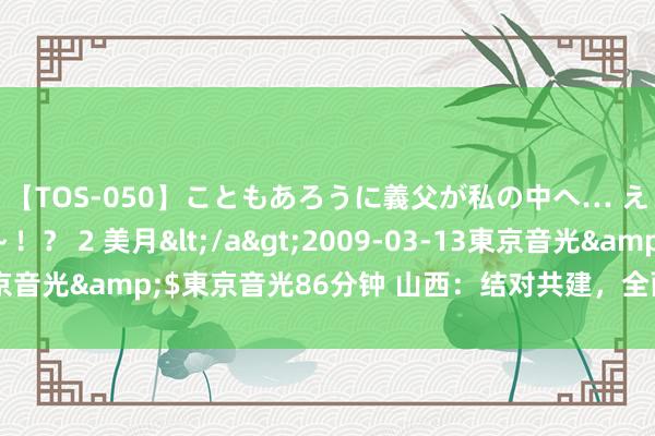 【TOS-050】こともあろうに義父が私の中へ… え～中出しなのぉ～！？ 2 美月</a>2009-03-13東京音光&$東京音光86分钟 山西：结对共建，全面助力乡村振兴