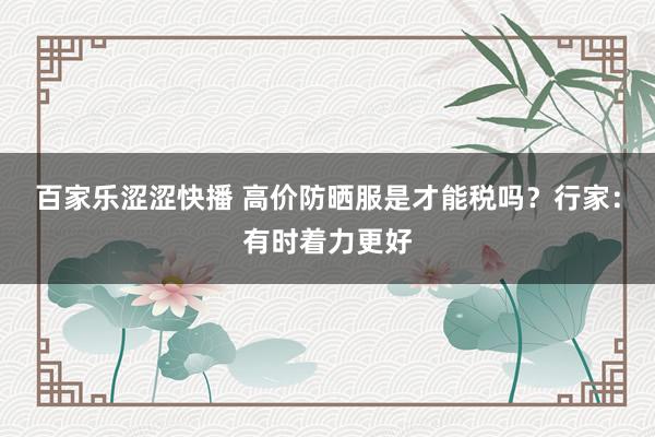 百家乐涩涩快播 高价防晒服是才能税吗？行家：有时着力更好