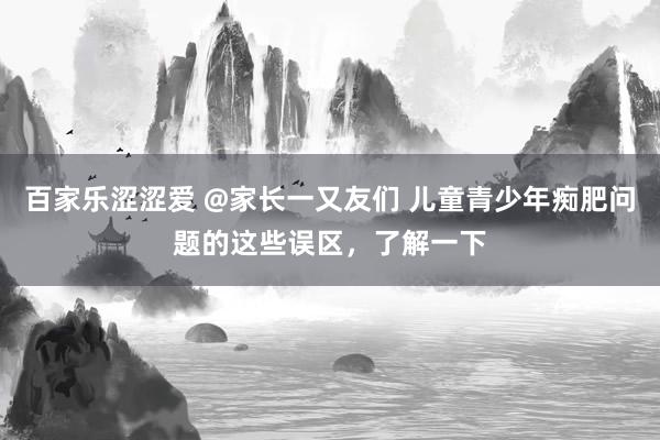 百家乐涩涩爱 @家长一又友们 儿童青少年痴肥问题的这些误区，了解一下