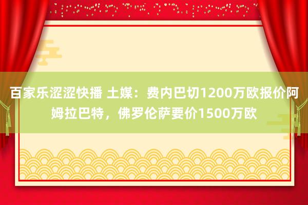 百家乐涩涩快播 土媒：费内巴切1200万欧报价阿姆拉巴特，佛罗伦萨要价1500万欧