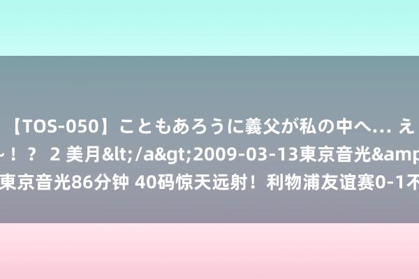 【TOS-050】こともあろうに義父が私の中へ… え～中出しなのぉ～！？ 2 美月</a>2009-03-13東京音光&$東京音光86分钟 40码惊天远射！利物浦友谊赛0-1不敌布雷斯顿，布雷迪远射制胜