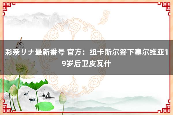 彩奈リナ最新番号 官方：纽卡斯尔签下塞尔维亚19岁后卫皮瓦什