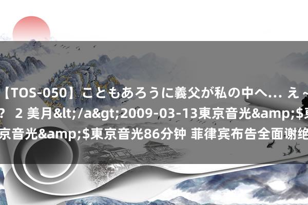 【TOS-050】こともあろうに義父が私の中へ… え～中出しなのぉ～！？ 2 美月</a>2009-03-13東京音光&$東京音光86分钟 菲律宾布告全面谢绝离岸博彩业