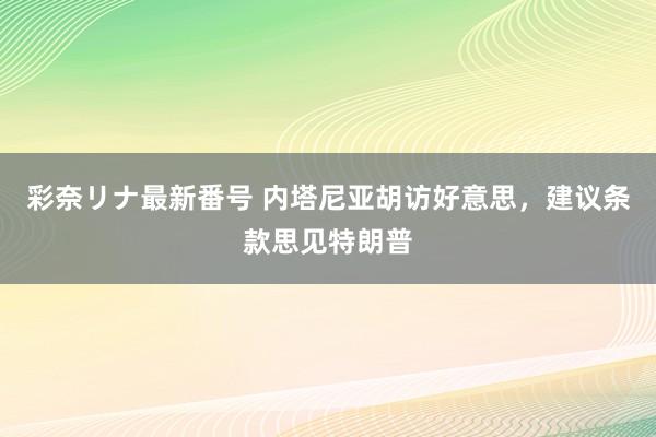 彩奈リナ最新番号 内塔尼亚胡访好意思，建议条款思见特朗普