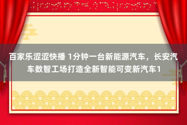 百家乐涩涩快播 1分钟一台新能源汽车，长安汽车数智工场打造全新智能可变新汽车1