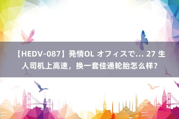 【HEDV-087】発情OL オフィスで… 27 生人司机上高速，换一套佳通轮胎怎么样？