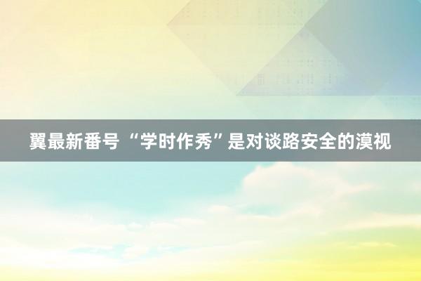 翼最新番号 “学时作秀”是对谈路安全的漠视