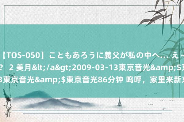 【TOS-050】こともあろうに義父が私の中へ… え～中出しなのぉ～！？ 2 美月</a>2009-03-13東京音光&$東京音光86分钟 呜呼，<a href=