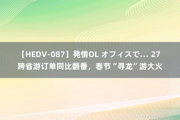 【HEDV-087】発情OL オフィスで… 27 跨省游订单同比翻番，春节“寻龙”游大火