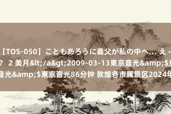 【TOS-050】こともあろうに義父が私の中へ… え～中出しなのぉ～！？ 2 美月</a>2009-03-13東京音光&$東京音光86分钟 敦煌各市属景区2024年元宵节免费游