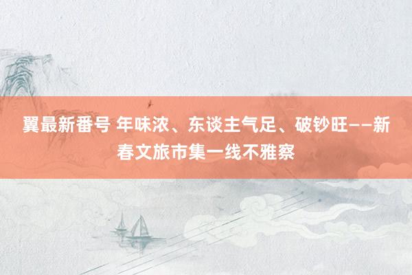 翼最新番号 年味浓、东谈主气足、破钞旺——新春文旅市集一线不雅察