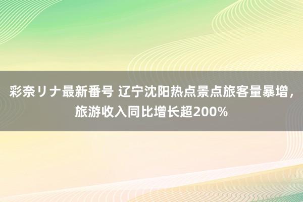 彩奈リナ最新番号 辽宁沈阳热点景点旅客量暴增，旅游收入同比增长超200%