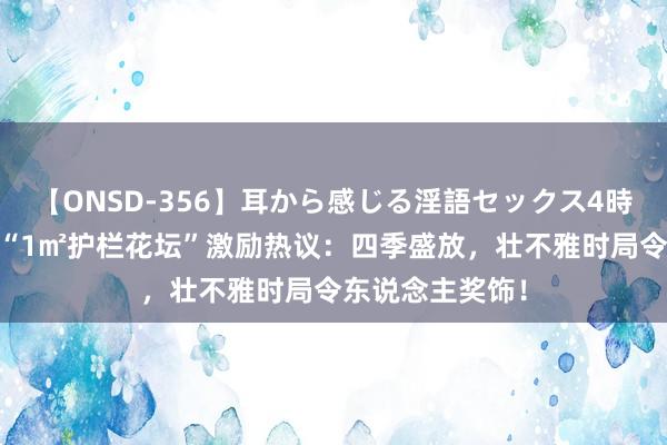 【ONSD-356】耳から感じる淫語セックス4時間 北京女子的“1㎡护栏花坛”激励热议：四季盛放，壮不雅时局令东说念主奖饰！