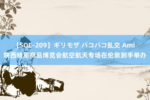 【SOE-209】ギリモザ バコバコ乱交 Ami 陕西特质商品博览会航空航天专场在伦敦到手举办