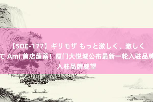 【SOE-177】ギリモザ もっと激しく、激しく突いて Ami 首店蕴蓄！厦门大悦城公布最新一轮入驻品牌威望