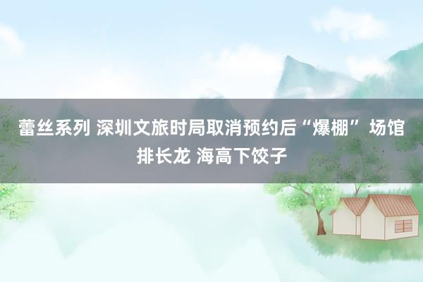 蕾丝系列 深圳文旅时局取消预约后“爆棚” 场馆排长龙 海高下饺子