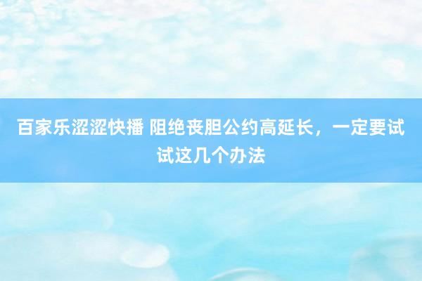 百家乐涩涩快播 阻绝丧胆公约高延长，一定要试试这几个办法