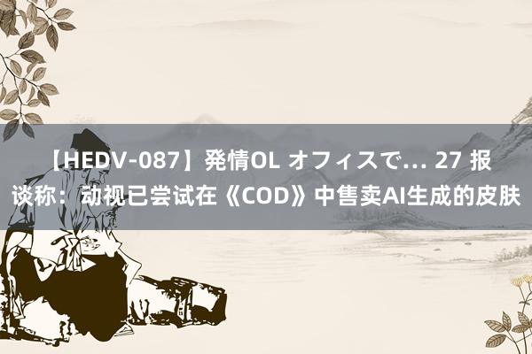 【HEDV-087】発情OL オフィスで… 27 报谈称：动视已尝试在《COD》中售卖AI生成的皮肤