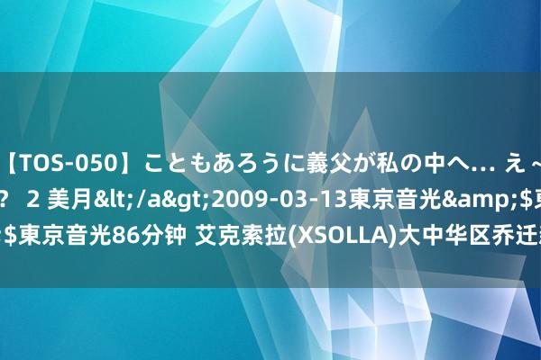 【TOS-050】こともあろうに義父が私の中へ… え～中出しなのぉ～！？ 2 美月</a>2009-03-13東京音光&$東京音光86分钟 艾克索拉(XSOLLA)大中华区乔迁新居 高峻开幕迎八方好友