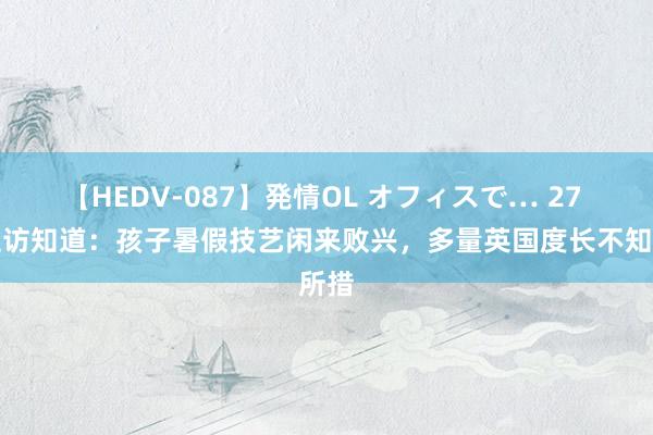 【HEDV-087】発情OL オフィスで… 27 英走访知道：孩子暑假技艺闲来败兴，多量英国度长不知所措