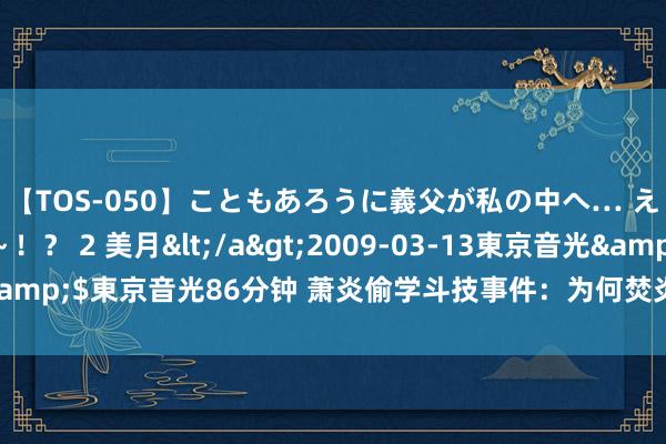 【TOS-050】こともあろうに義父が私の中へ… え～中出しなのぉ～！？ 2 美月</a>2009-03-13東京音光&$東京音光86分钟 萧炎偷学斗技事件：为何焚炎谷比风雷阁愈加宽宏？