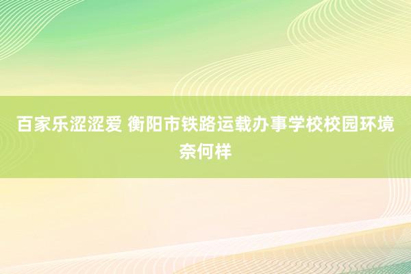 百家乐涩涩爱 衡阳市铁路运载办事学校校园环境奈何样