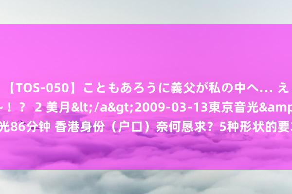 【TOS-050】こともあろうに義父が私の中へ… え～中出しなのぉ～！？ 2 美月</a>2009-03-13東京音光&$東京音光86分钟 香港身份（户口）奈何恳求？5种形状的要求+允洽东谈主群+教授上风链接解读！