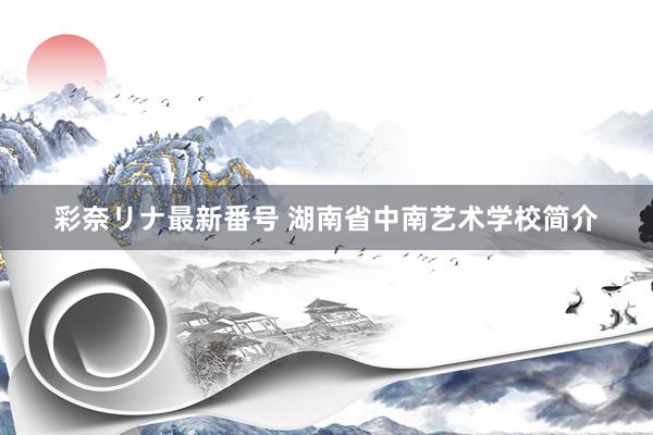 彩奈リナ最新番号 湖南省中南艺术学校简介