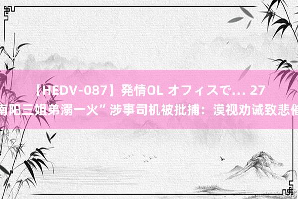 【HEDV-087】発情OL オフィスで… 27 南阳三姐弟溺一火”涉事司机被批捕：漠视劝诫致悲催