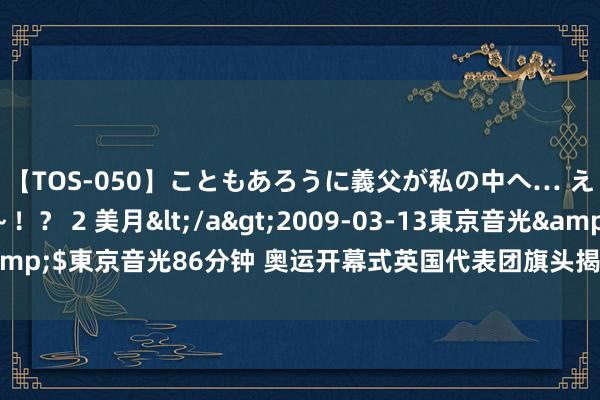 【TOS-050】こともあろうに義父が私の中へ… え～中出しなのぉ～！？ 2 美月</a>2009-03-13東京音光&$東京音光86分钟 奥运开幕式英国代表团旗头揭晓：谁将扛起荣誉旗子？